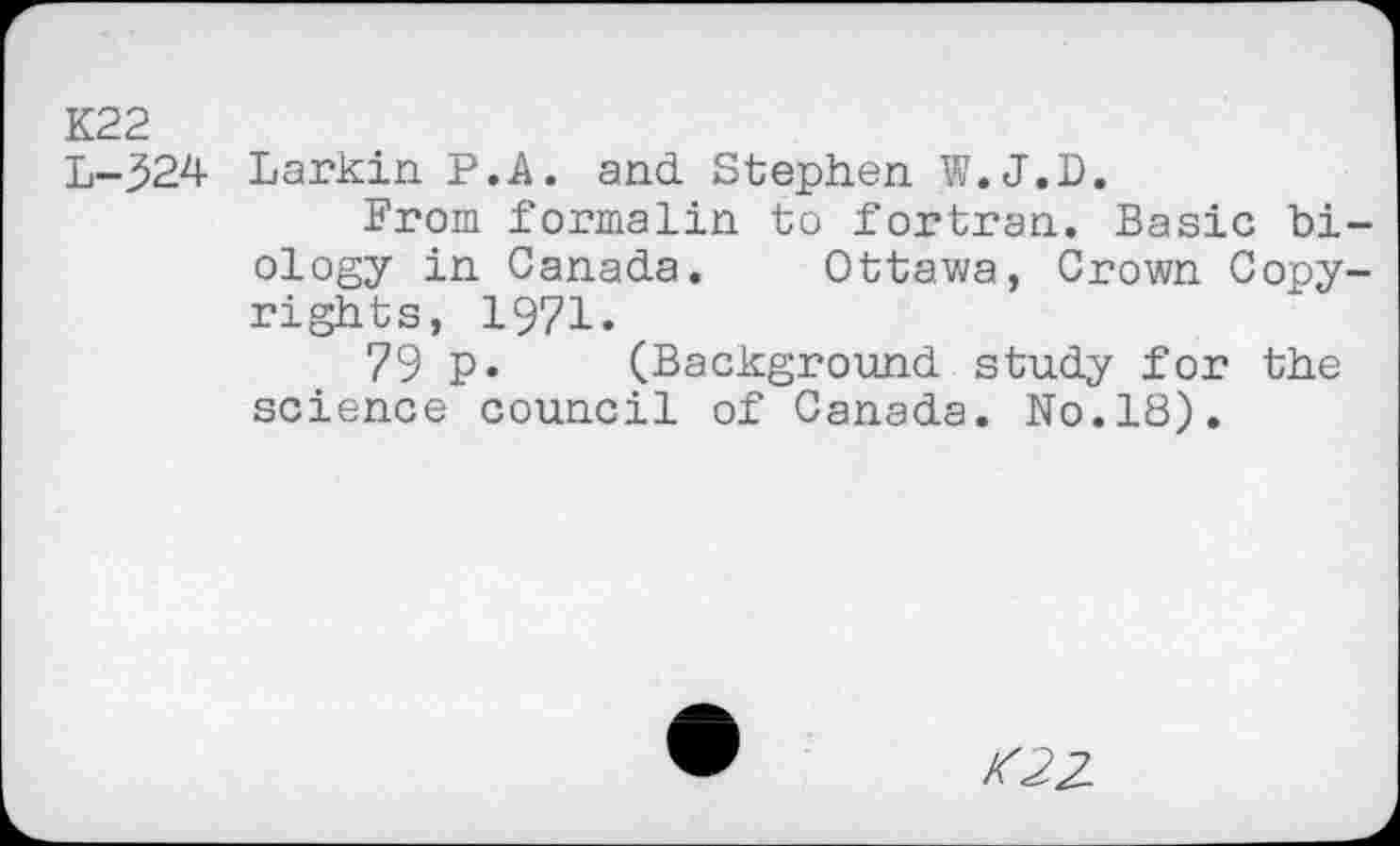 ﻿K22
L-324 Larkin P.A. and. Stephen W.J.D.
From formalin to fortran. Basic biology in Canada. Ottawa, Crown Copyrights, 1971.
79 p. (Background study for the science council of Canada. No.18).
K22-